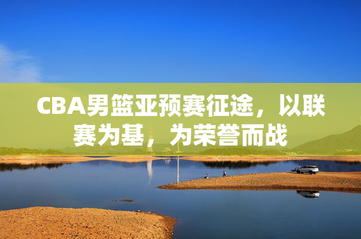 CBA男篮亚预赛征途，以联赛为基，为荣誉而战