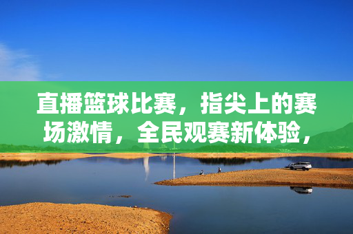 直播篮球比赛，指尖上的赛场激情，全民观赛新体验，指尖赛场，直播篮球点燃全民观赛激情