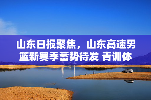 山东日报聚焦，山东高速男篮新赛季蓄势待发 青训体系绘就篮球发展新图景，山东高速男篮新赛季蓄势待发 青训体系绘就篮球发展新图景