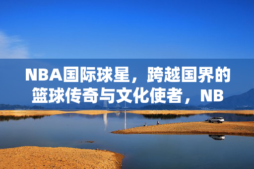 NBA国际球星，跨越国界的篮球传奇与文化使者，NBA国际球星，跨越国界的篮球传奇与文化使者