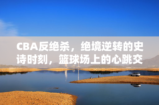 CBA反绝杀，绝境逆转的史诗时刻，篮球场上的心跳交响，CBA史诗反绝杀，绝境逆转的心跳交响
