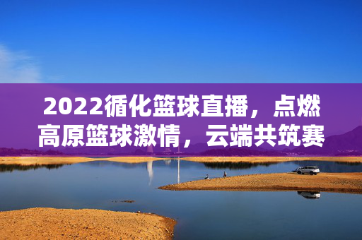 2022循化篮球直播，点燃高原篮球激情，云端共筑赛场梦想，2022循化篮球直播，高原激情云端筑梦
