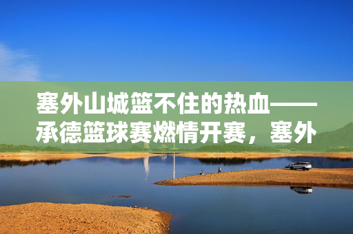 塞外山城篮不住的热血——承德篮球赛燃情开赛，塞外山城热血燃！承德篮球赛燃情开赛