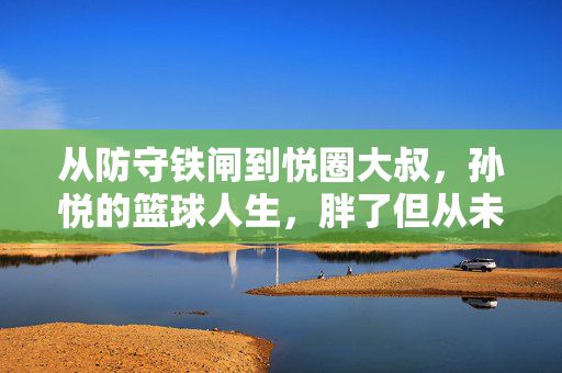 从防守铁闸到悦圈大叔，孙悦的篮球人生，胖了但从未离开，从防守铁闸到悦圈大叔，孙悦的篮球人生，胖了但从未离开