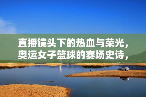 直播镜头下的热血与荣光，奥运女子篮球的赛场史诗，奥运女篮，直播镜头下的热血荣光史诗