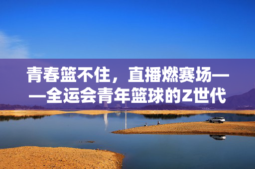 青春篮不住，直播燃赛场——全运会青年篮球的Z世代风暴，青春篮不住，Z世代直播燃爆全运青年篮球