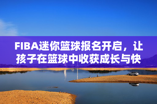 FIBA迷你篮球报名开启，让孩子在篮球中收获成长与快乐，FIBA迷你篮球报名开启，让孩子在篮球中收获成长与快乐