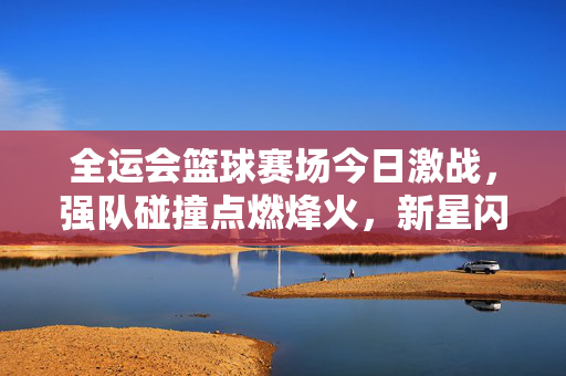 全运会篮球赛场今日激战，强队碰撞点燃烽火，新星闪耀引关注，全运会篮球今日激战，强队碰撞新星闪耀