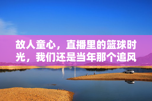 故人童心，直播里的篮球时光，我们还是当年那个追风少年，故人童心，直播里的追风少年时光