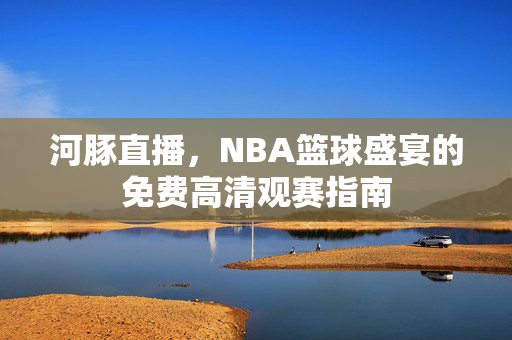 河豚直播，NBA篮球盛宴的免费高清观赛指南