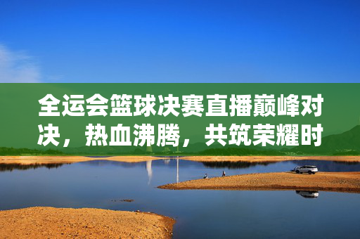 全运会篮球决赛直播巅峰对决，热血沸腾，共筑荣耀时刻，全运会篮球决赛巅峰对决，共筑荣耀时刻