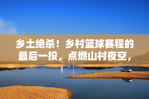 乡土绝杀！乡村篮球赛程的最后一投，点燃山村夜空，乡土绝杀！最后一投点燃山村夜空