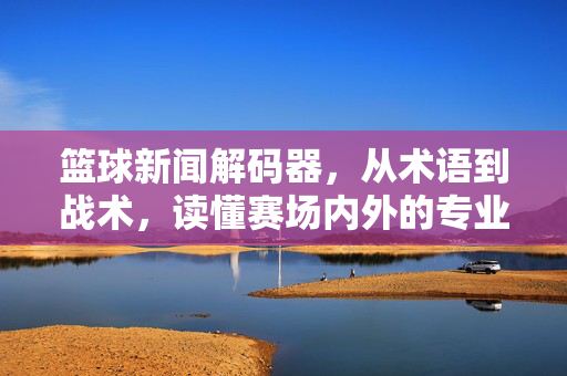 篮球新闻解码器，从术语到战术，读懂赛场内外的专业表达，篮球新闻解码器，术语到战术的专业解读