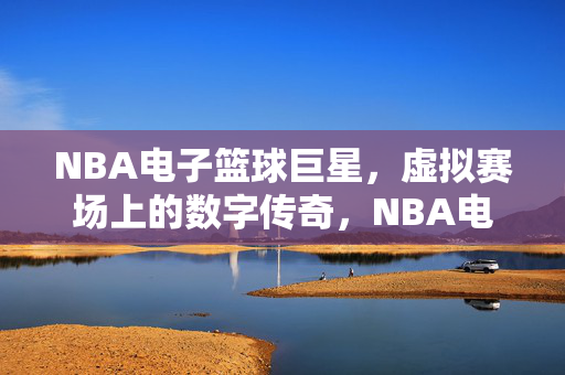 NBA电子篮球巨星，虚拟赛场上的数字传奇，NBA电子篮球巨星，虚拟赛场的数字传奇