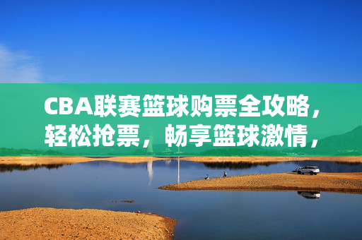 CBA联赛篮球购票全攻略,轻松抢票,畅享篮球激情,CBA购票全攻略,轻松抢票,畅享篮球激情