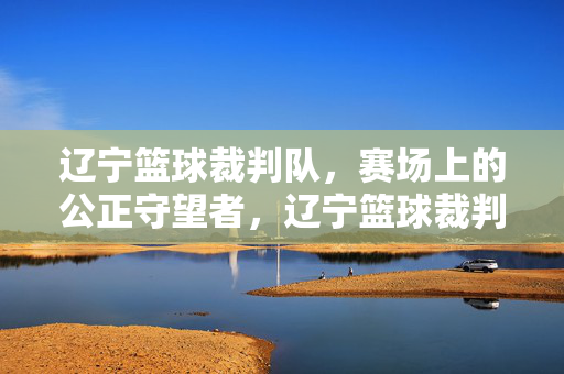 辽宁篮球裁判队，赛场上的公正守望者，辽宁篮球裁判队，赛场上的公正守望者