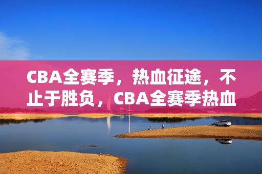 CBA全赛季，热血征途，不止于胜负，CBA全赛季热血征途，不止于胜负
