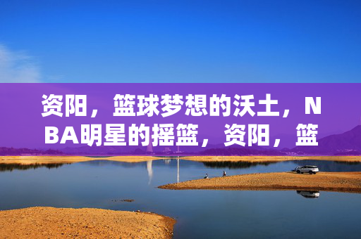 资阳，篮球梦想的沃土，NBA明星的摇篮，资阳，篮球沃土，NBA摇篮