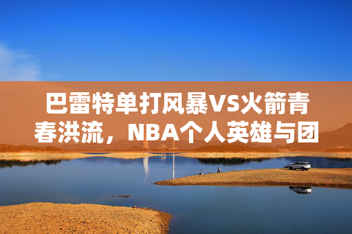 巴雷特单打风暴VS火箭青春洪流，NBA个人英雄与团队体系的极致碰撞，巴雷特单打风暴VS火箭青春洪流，NBA个人英雄与团队体系的极致碰撞