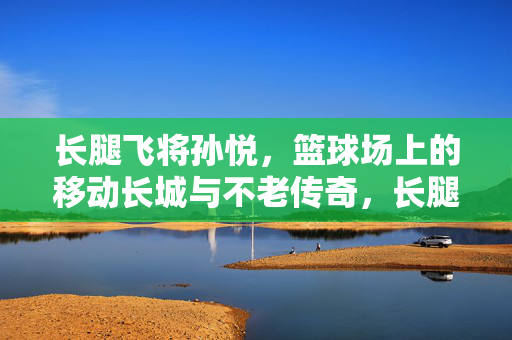 长腿飞将孙悦，篮球场上的移动长城与不老传奇，长腿飞将孙悦，移动长城的不老传奇