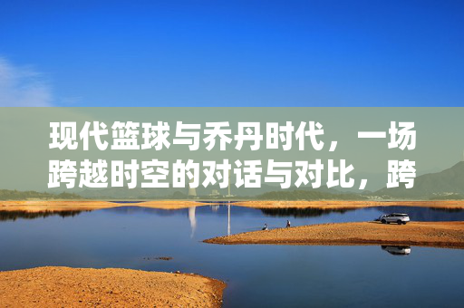 现代篮球与乔丹时代,一场跨越时空的对话与对比,跨越时空的对话与对比,现代篮球与乔丹时代