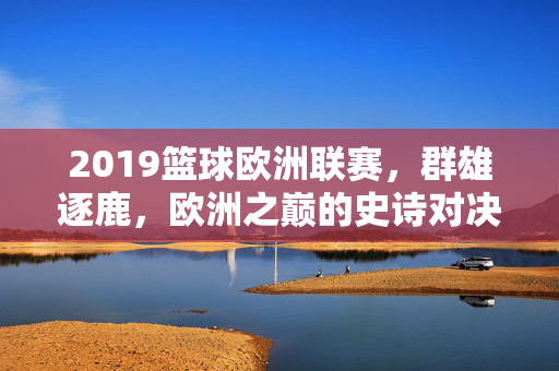 2019篮球欧洲联赛，群雄逐鹿，欧洲之巅的史诗对决，2019篮球欧洲联赛，欧洲之巅的史诗对决