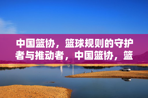 中国篮协，篮球规则的守护者与推动者，中国篮协，篮球规则的守护者与推动者
