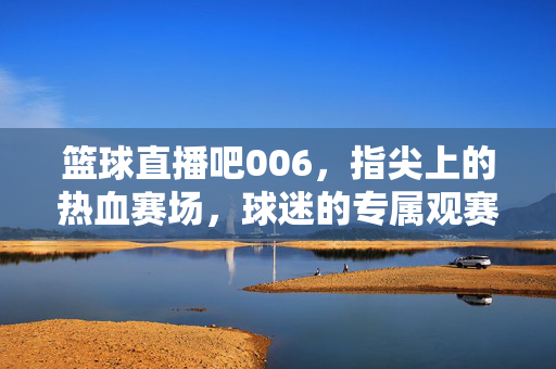 篮球直播吧006，指尖上的热血赛场，球迷的专属观赛阵地，篮球直播吧006，球迷指尖专属热血赛场