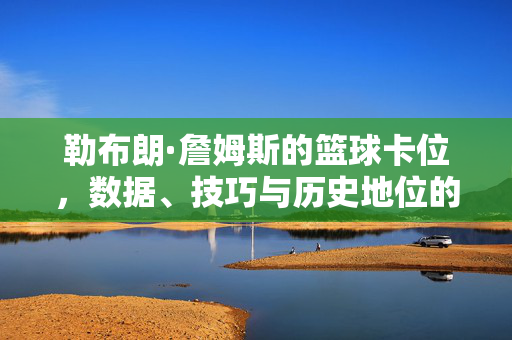 勒布朗·詹姆斯的篮球卡位，数据、技巧与历史地位的基石