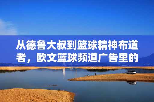 从德鲁大叔到篮球精神布道者，欧文篮球频道广告里的热爱与传承，德鲁大叔到篮球布道者，欧文广告中的热爱传承