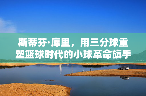 斯蒂芬·库里，用三分球重塑篮球时代的小球革命旗手，库里，三分重塑篮球时代的小球革命旗手