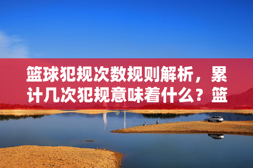 篮球犯规次数规则解析，累计几次犯规意味着什么？篮球犯规次数规则，累计几次犯规意味着什么？
