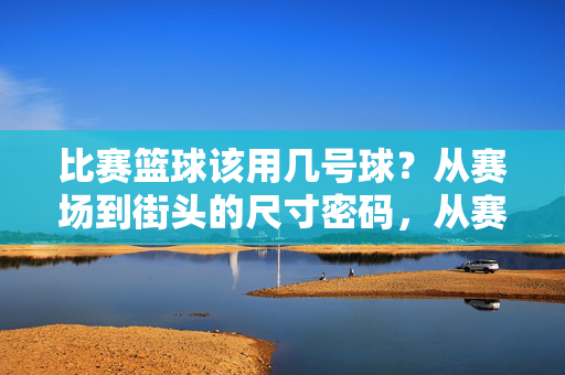 比赛篮球该用几号球？从赛场到街头的尺寸密码，从赛场到街头，篮球该用几号球的尺寸密码