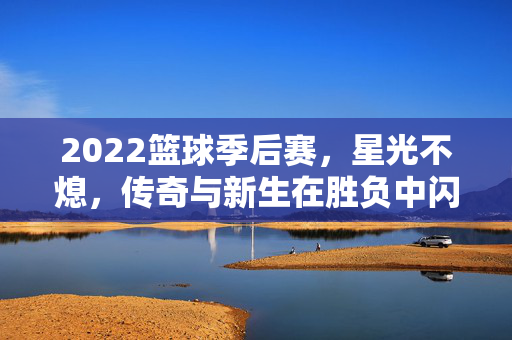 2022篮球季后赛，星光不熄，传奇与新生在胜负中闪耀，2022篮球季后赛，星光不熄，传奇与新生闪耀