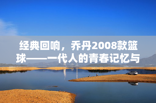 经典回响，乔丹2008款篮球——一代人的青春记忆与赛场图腾，乔丹2008款篮球，青春回响的赛场图腾