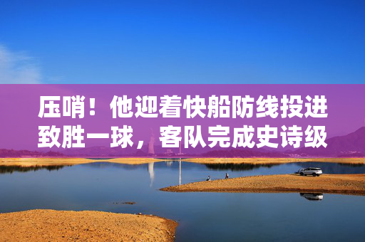 压哨！他迎着快船防线投进致胜一球，客队完成史诗级绝杀，压哨！客队迎快船防线投进致胜球，完成史诗级绝杀