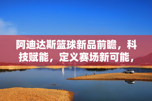 阿迪达斯篮球新品前瞻，科技赋能，定义赛场新可能，阿迪达斯篮球新品，科技赋能赛场新可能
