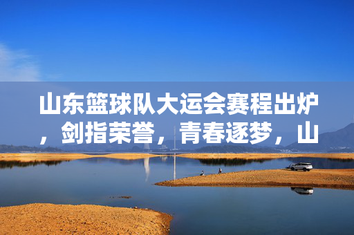 山东篮球队大运会赛程出炉，剑指荣誉，青春逐梦，山东篮球队大运会赛程出炉，剑指荣誉，青春逐梦