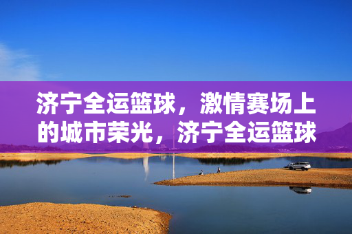 济宁全运篮球，激情赛场上的城市荣光，济宁全运篮球，赛场激情燃城市荣光