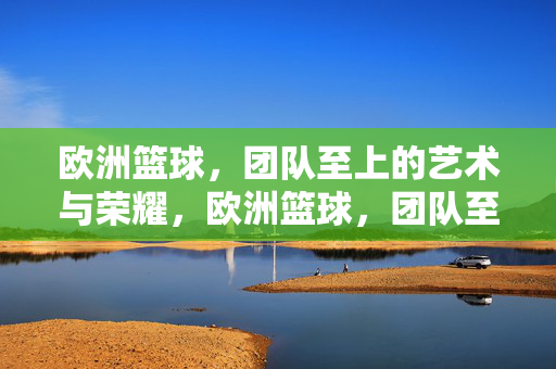 欧洲篮球，团队至上的艺术与荣耀，欧洲篮球，团队至上的艺术与荣耀