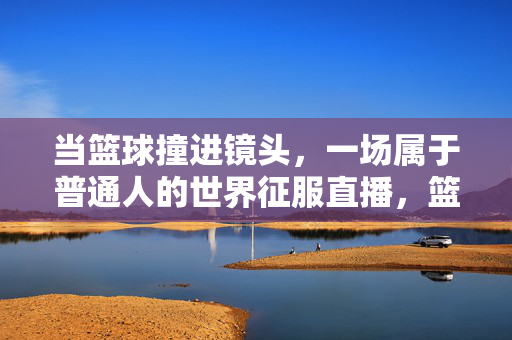 当篮球撞进镜头，一场属于普通人的世界征服直播，篮球撞进镜头，普通人的世界征服直播