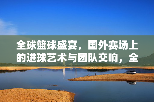 全球篮球盛宴，国外赛场上的进球艺术与团队交响，全球篮球盛宴，进球艺术与团队交响