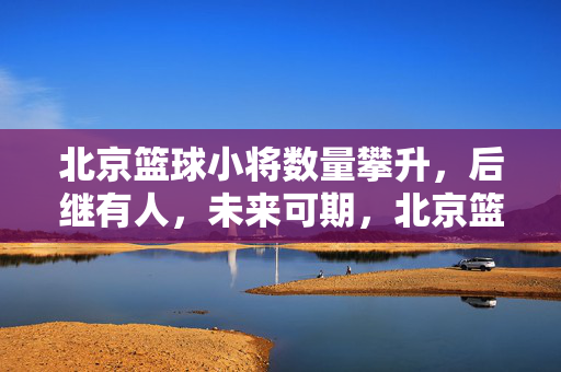 北京篮球小将数量攀升，后继有人，未来可期，北京篮球小将数量攀升，后继有人未来可期