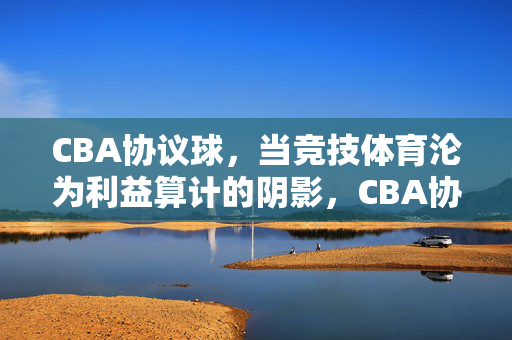 CBA协议球，当竞技体育沦为利益算计的阴影，CBA协议球，竞技体育沦为利益算计的阴影