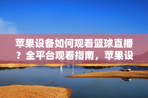 苹果设备如何观看篮球直播？全平台观看指南，苹果设备全平台篮球直播观看指南