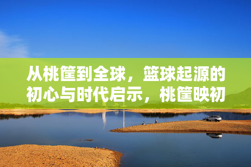 从桃筐到全球，篮球起源的初心与时代启示，桃筐映初心，篮球的全球之路与时代启示