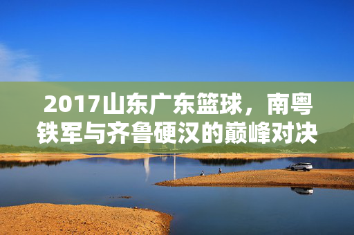 2017山东广东篮球，南粤铁军与齐鲁硬汉的巅峰对决，2017粤鲁巅峰对决，南粤铁军战齐鲁硬汉