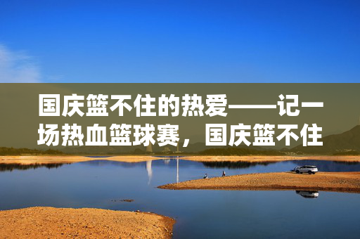 国庆篮不住的热爱——记一场热血篮球赛，国庆篮不住的热爱