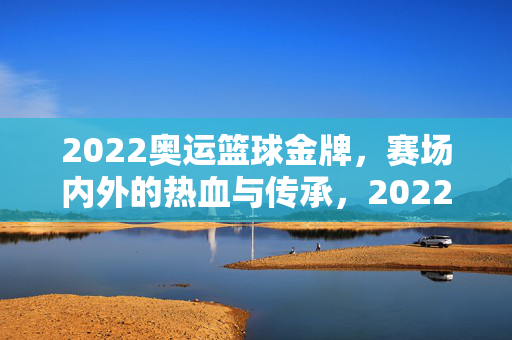 2022奥运篮球金牌，赛场内外的热血与传承，2022奥运篮球金牌，赛场内外的热血传承