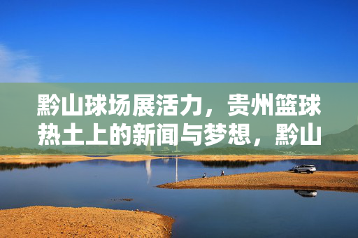 黔山球场展活力，贵州篮球热土上的新闻与梦想，黔山球场展活力，贵州篮球热土的梦想与新闻